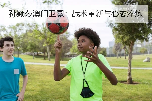 孙颖莎澳门卫冕：战术革新与心态淬炼